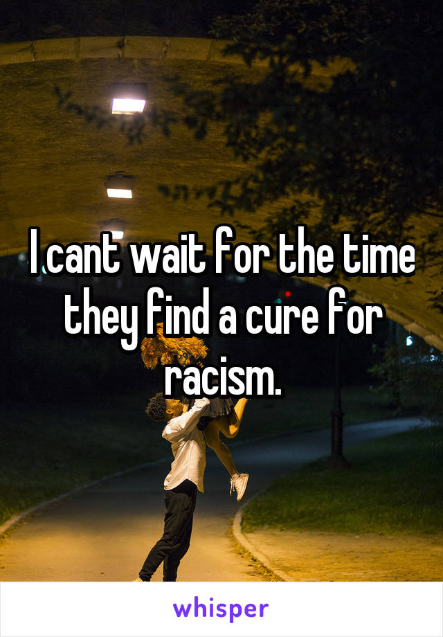 I cant wait for the time they find a cure for racism.