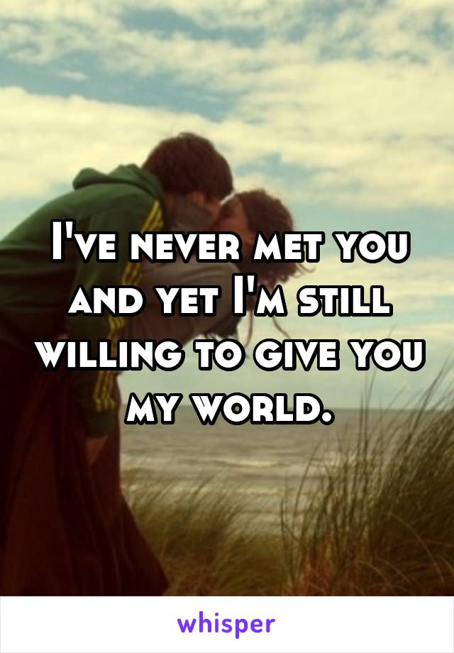 I've never met you and yet I'm still willing to give you my world.