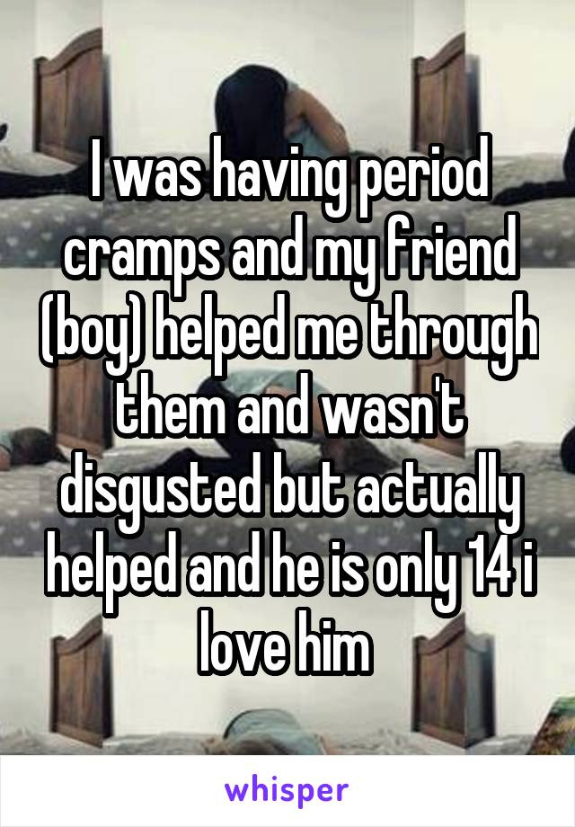 I was having period cramps and my friend (boy) helped me through them and wasn't disgusted but actually helped and he is only 14 i love him 