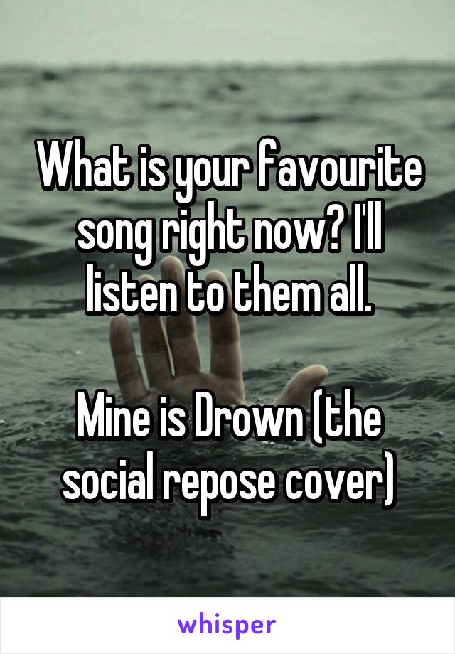 What is your favourite song right now? I'll listen to them all.

Mine is Drown (the social repose cover)