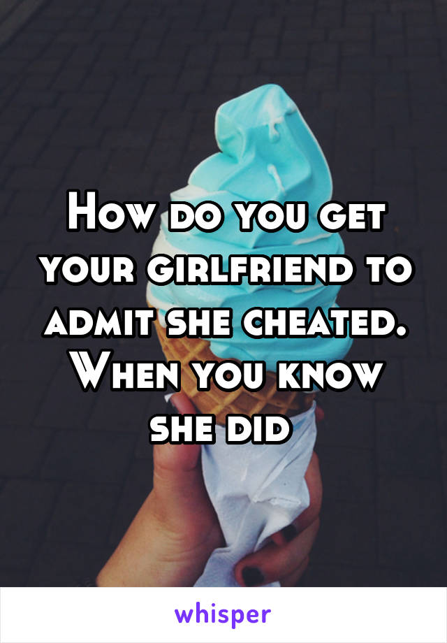 How do you get your girlfriend to admit she cheated. When you know she did 