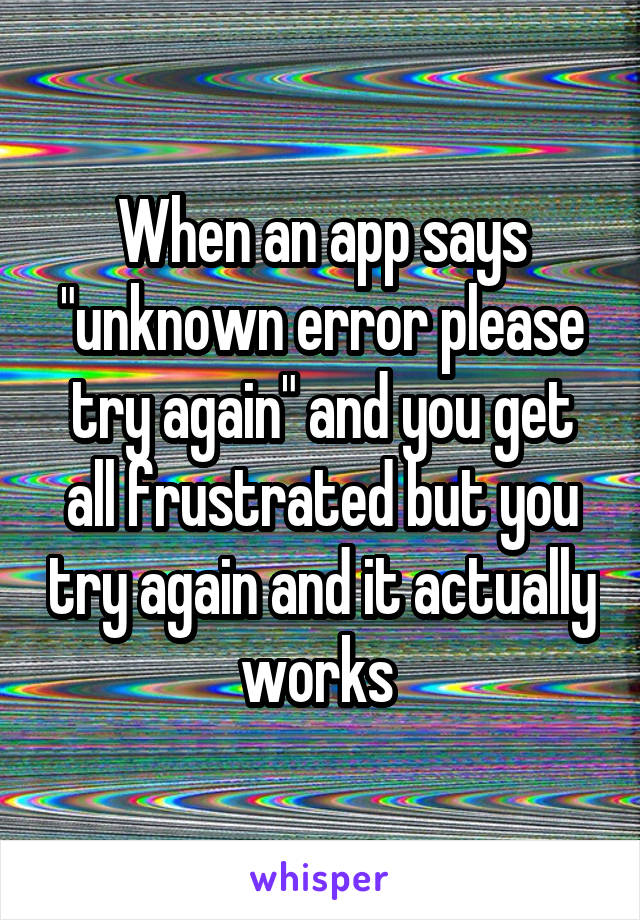 When an app says "unknown error please try again" and you get all frustrated but you try again and it actually works 