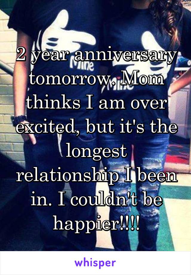 2 year anniversary tomorrow. Mom thinks I am over excited, but it's the longest relationship I been in. I couldn't be happier!!!!