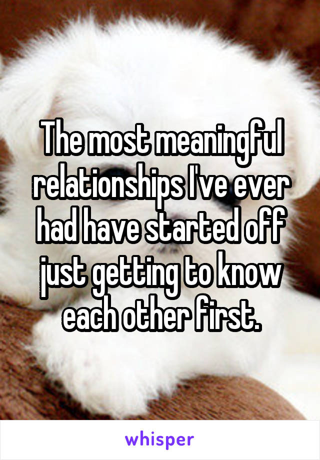 The most meaningful relationships I've ever had have started off just getting to know each other first.