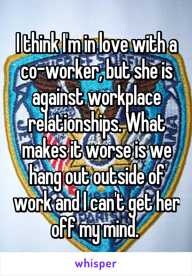 I think I'm in love with a co-worker, but she is against workplace relationships. What makes it worse is we hang out outside of work and I can't get her off my mind. 