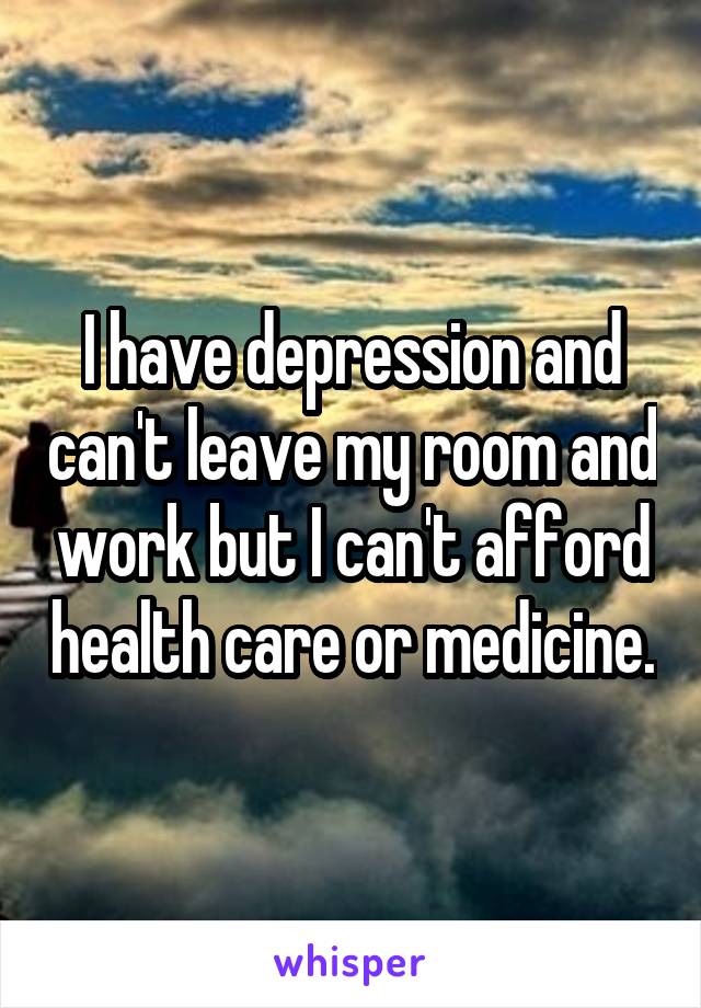 I have depression and can't leave my room and work but I can't afford health care or medicine.