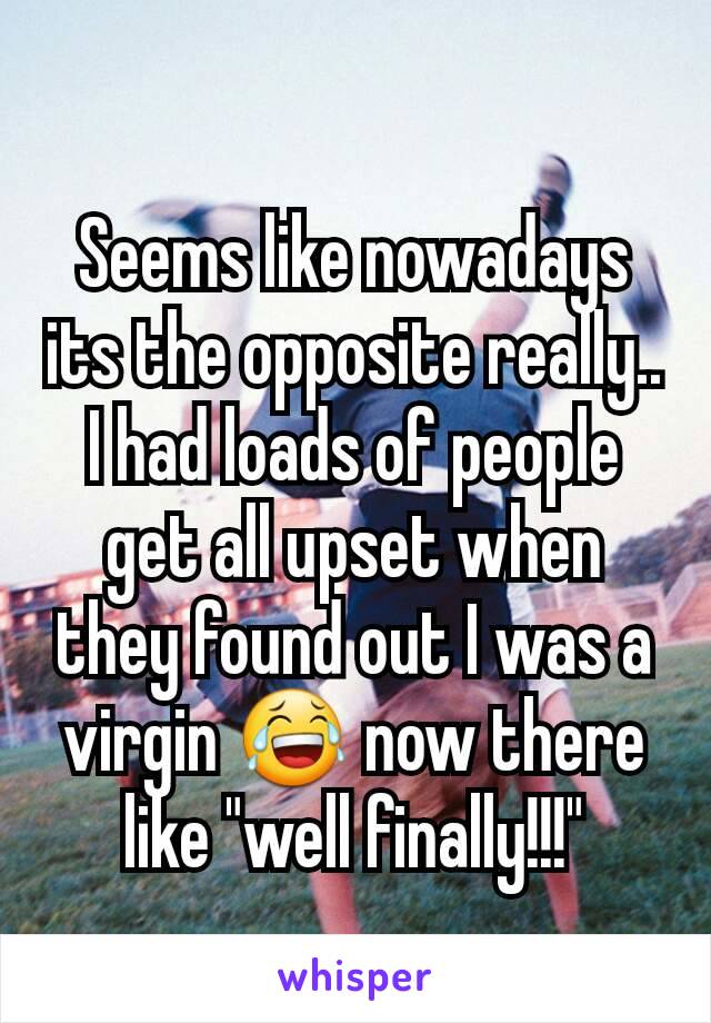 Seems like nowadays its the opposite really.. I had loads of people get all upset when they found out I was a virgin 😂 now there like "well finally!!!"