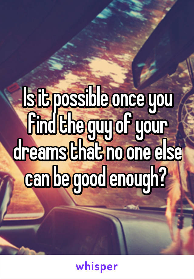 Is it possible once you find the guy of your dreams that no one else can be good enough? 