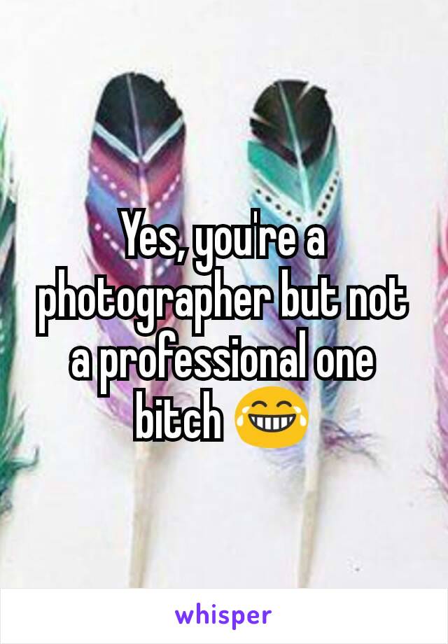 Yes, you're a photographer but not a professional one bitch 😂