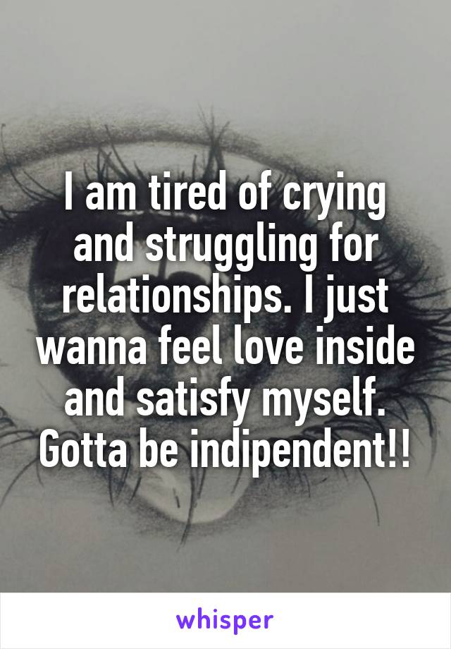 I am tired of crying and struggling for relationships. I just wanna feel love inside and satisfy myself. Gotta be indipendent!!