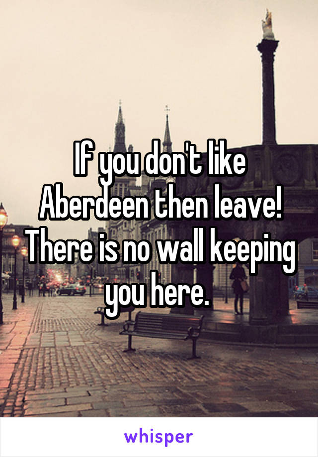 If you don't like Aberdeen then leave! There is no wall keeping you here. 