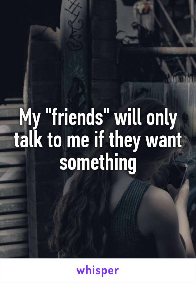 My "friends" will only talk to me if they want something