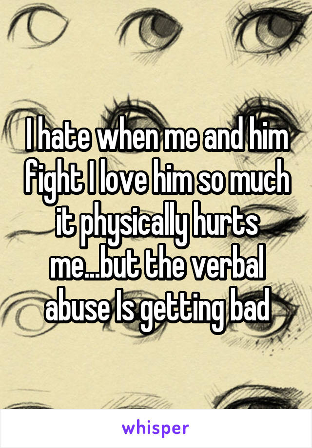 I hate when me and him fight I love him so much it physically hurts me...but the verbal abuse Is getting bad