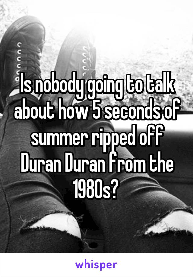 Is nobody going to talk about how 5 seconds of summer ripped off Duran Duran from the 1980s? 