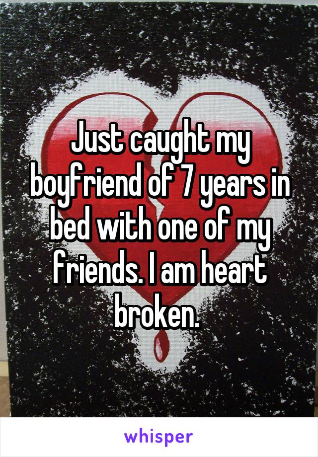 Just caught my boyfriend of 7 years in bed with one of my friends. I am heart broken. 