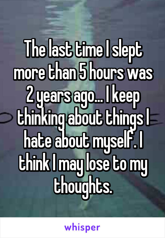 The last time I slept more than 5 hours was 2 years ago... I keep thinking about things I hate about myself. I think I may lose to my thoughts.