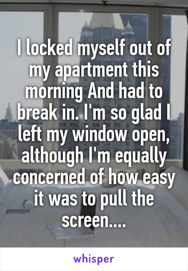 I locked myself out of my apartment this morning And had to break in. I'm so glad I left my window open, although I'm equally concerned of how easy it was to pull the screen....