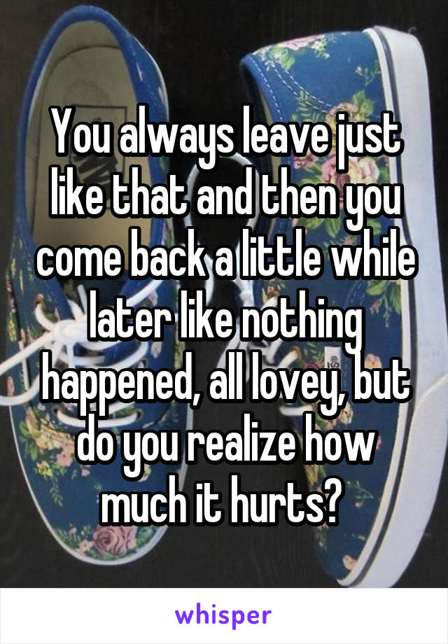 You always leave just like that and then you come back a little while later like nothing happened, all lovey, but do you realize how much it hurts? 