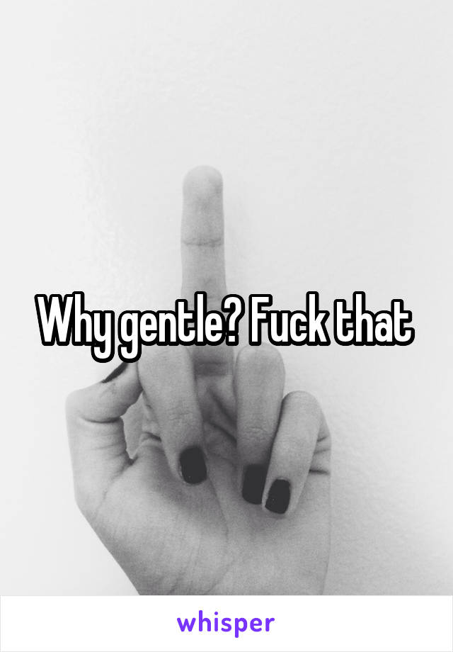 Why gentle? Fuck that 