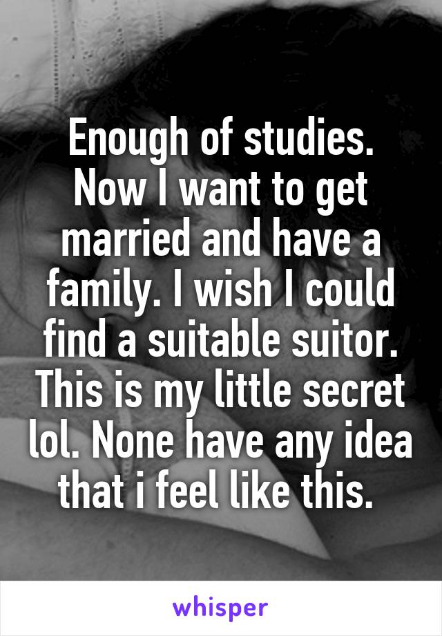 Enough of studies. Now I want to get married and have a family. I wish I could find a suitable suitor. This is my little secret lol. None have any idea that i feel like this. 