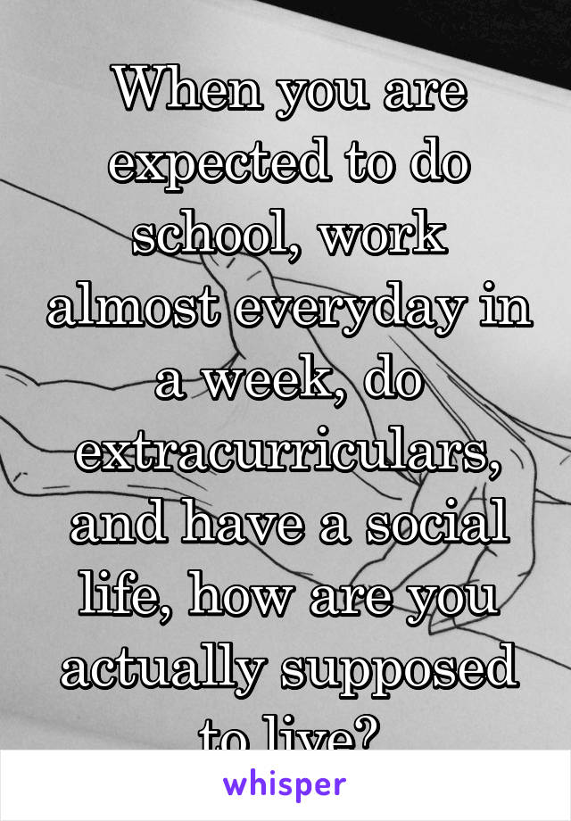 When you are expected to do school, work almost everyday in a week, do extracurriculars, and have a social life, how are you actually supposed to live?