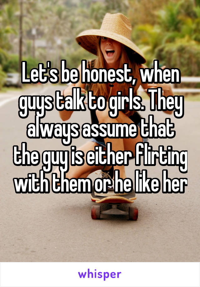 Let's be honest, when guys talk to girls. They always assume that the guy is either flirting with them or he like her  