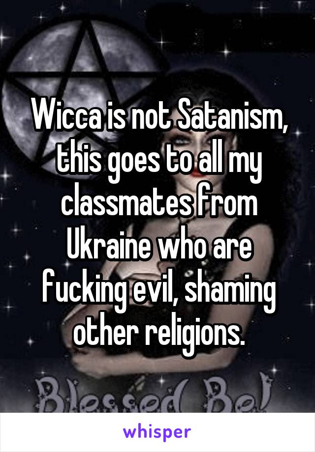 Wicca is not Satanism, this goes to all my classmates from Ukraine who are fucking evil, shaming other religions.