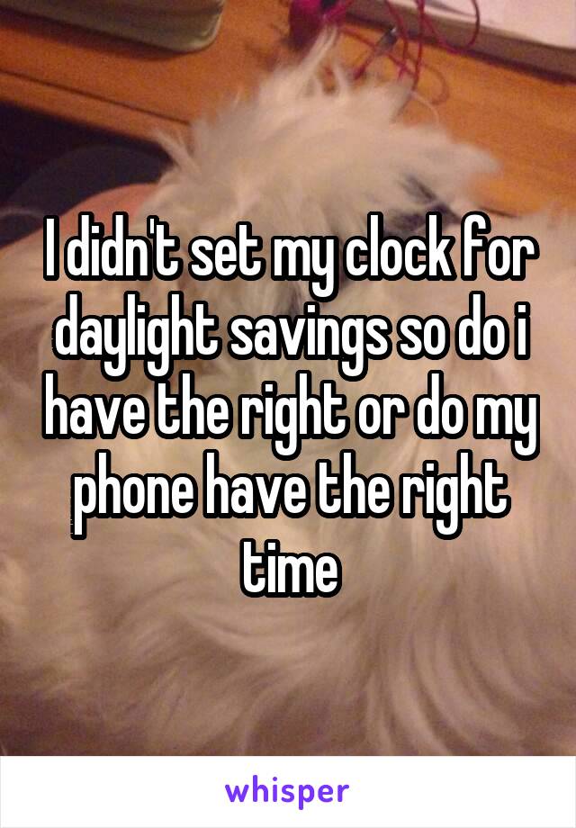 I didn't set my clock for daylight savings so do i have the right or do my phone have the right time