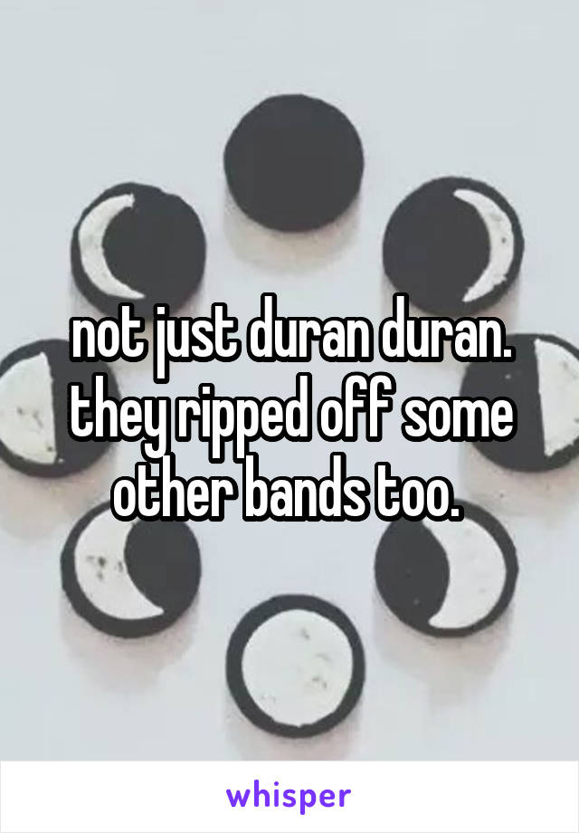 not just duran duran. they ripped off some other bands too. 