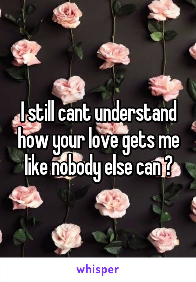 I still cant understand how your love gets me like nobody else can ?