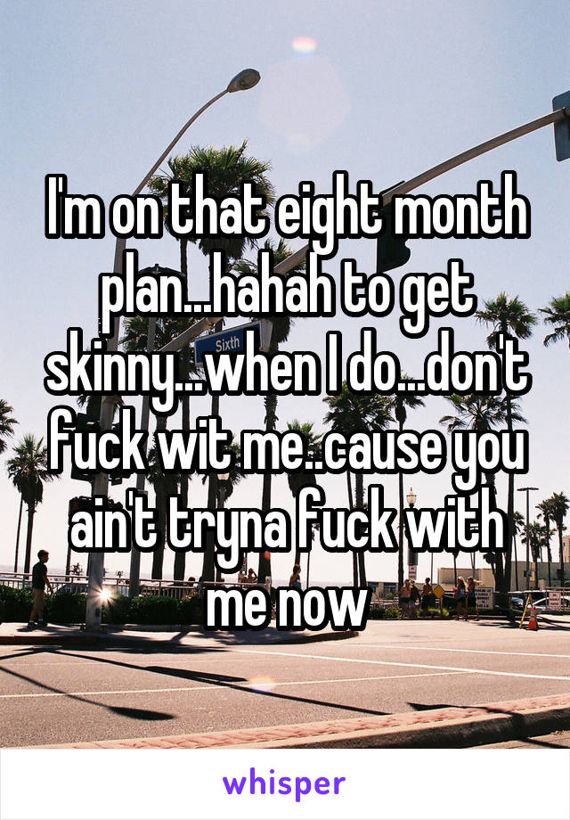 I'm on that eight month plan...hahah to get skinny...when I do...don't fuck wit me..cause you ain't tryna fuck with me now