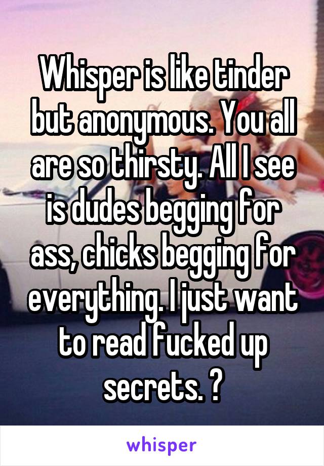 Whisper is like tinder but anonymous. You all are so thirsty. All I see is dudes begging for ass, chicks begging for everything. I just want to read fucked up secrets. 😒