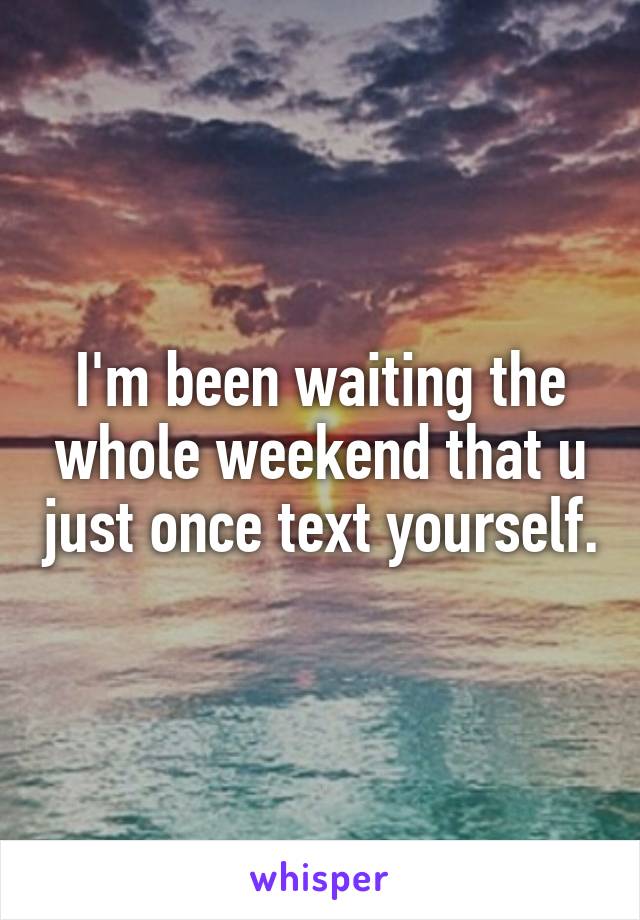 I'm been waiting the whole weekend that u just once text yourself.