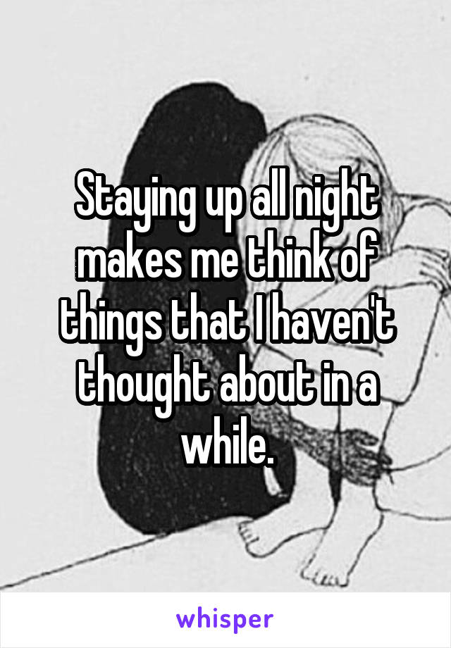 Staying up all night makes me think of things that I haven't thought about in a while.