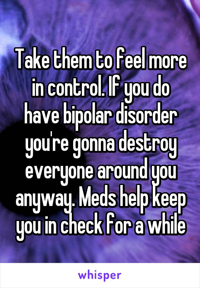 Take them to feel more in control. If you do have bipolar disorder you're gonna destroy everyone around you anyway. Meds help keep you in check for a while