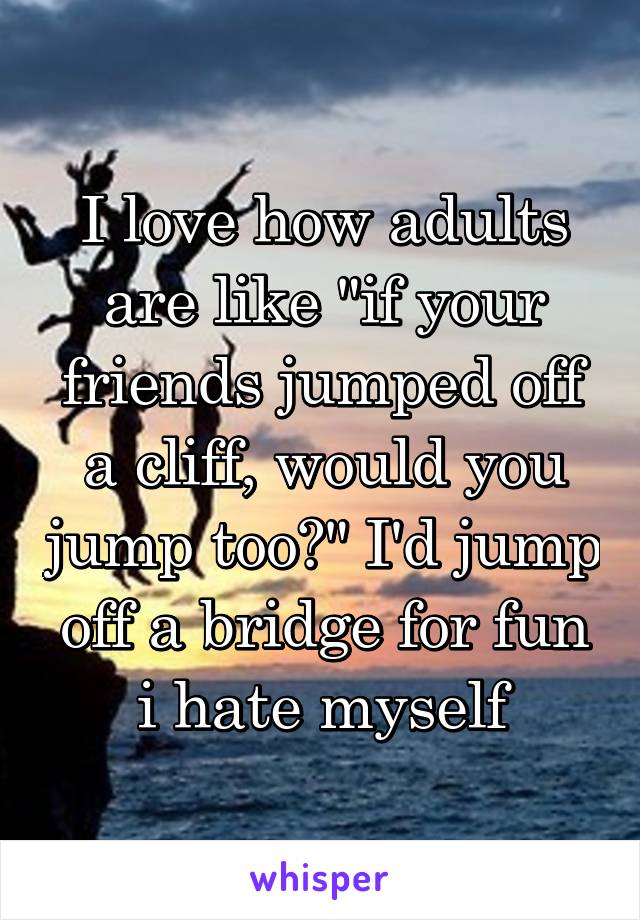 I love how adults are like "if your friends jumped off a cliff, would you jump too?" I'd jump off a bridge for fun i hate myself