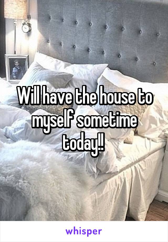 Will have the house to myself sometime today!! 