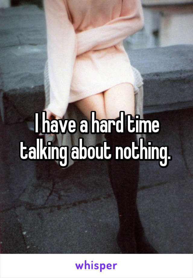 I have a hard time talking about nothing. 