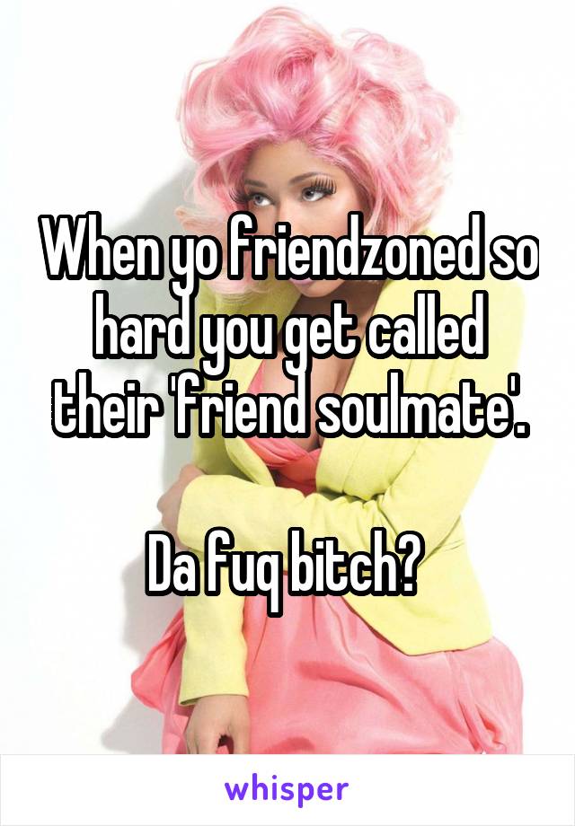 When yo friendzoned so hard you get called their 'friend soulmate'.

Da fuq bitch? 