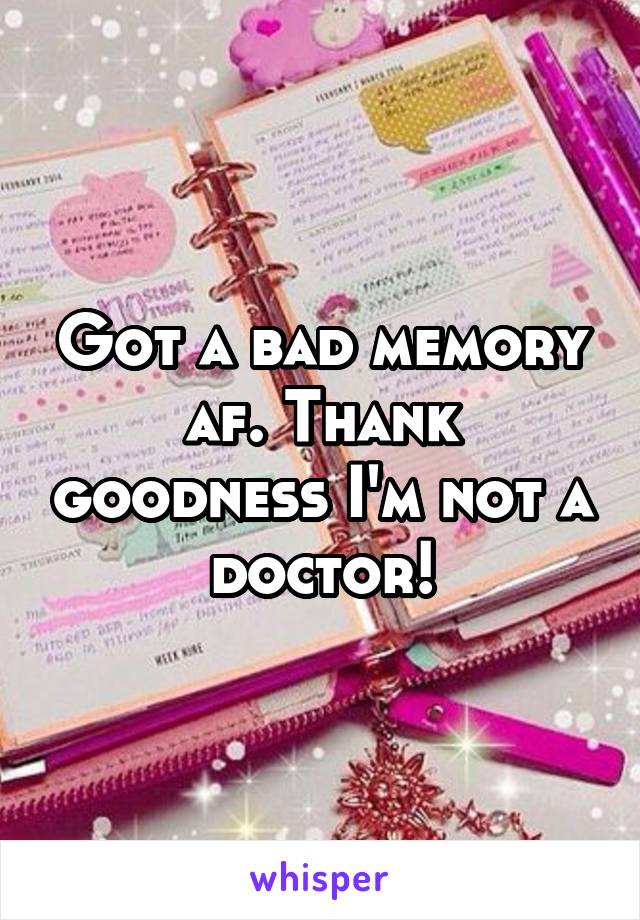 Got a bad memory af. Thank goodness I'm not a doctor!