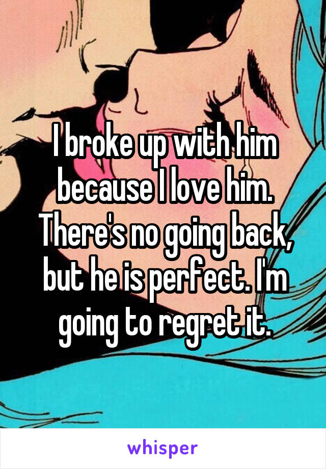 I broke up with him because I love him. There's no going back, but he is perfect. I'm going to regret it.