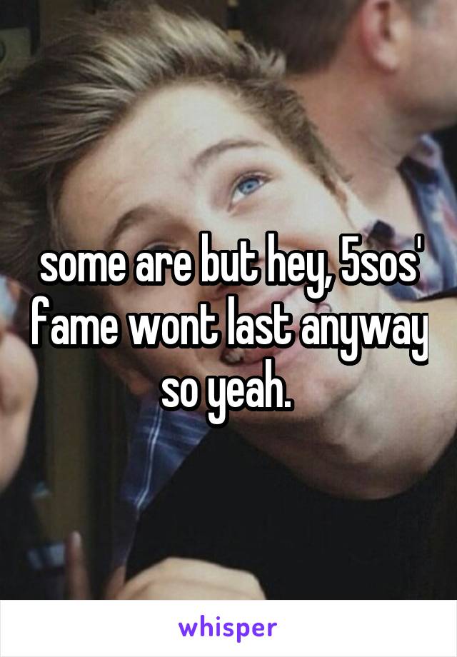 some are but hey, 5sos' fame wont last anyway so yeah. 