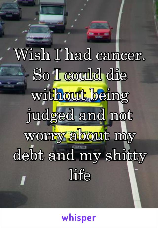 Wish I had cancer. So I could die without being judged and not worry about my debt and my shitty life