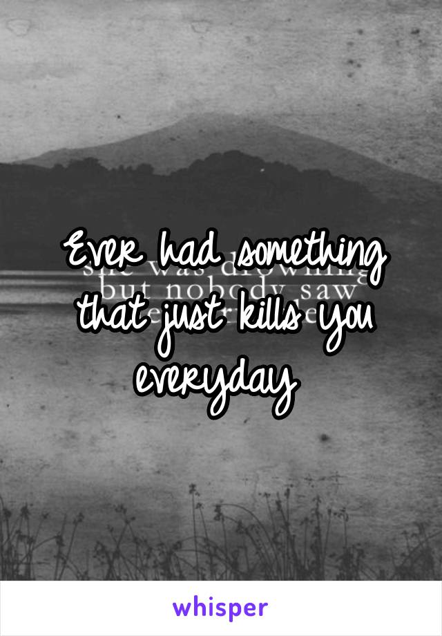 Ever had something that just kills you everyday 