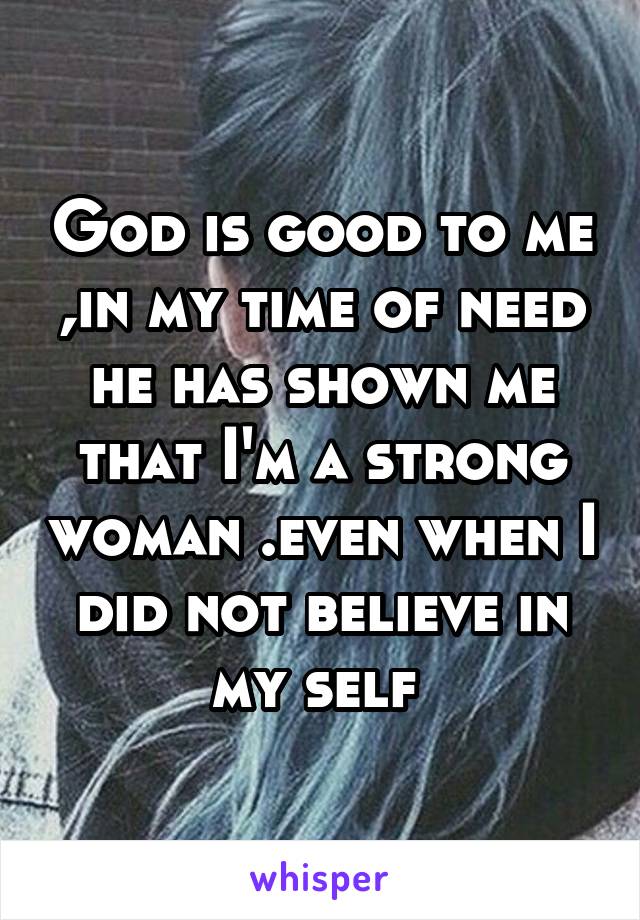 God is good to me ,in my time of need he has shown me that I'm a strong woman .even when I did not believe in my self 