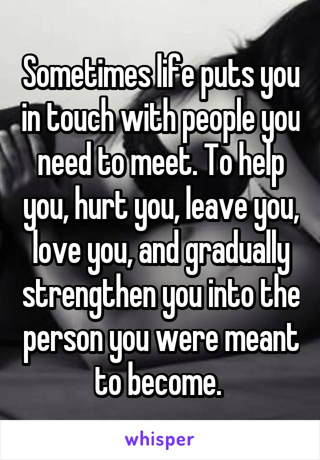 Sometimes life puts you in touch with people you need to meet. To help you, hurt you, leave you, love you, and gradually strengthen you into the person you were meant to become. 