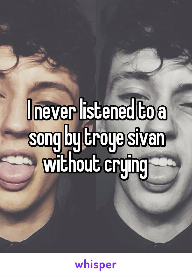 I never listened to a song by troye sivan without crying 