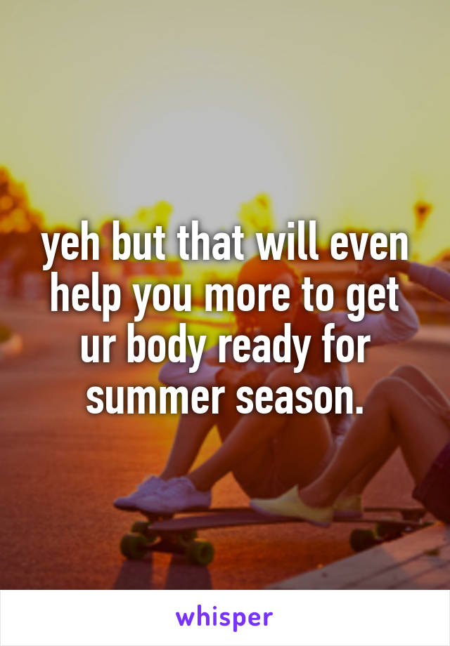 yeh but that will even help you more to get ur body ready for summer season.