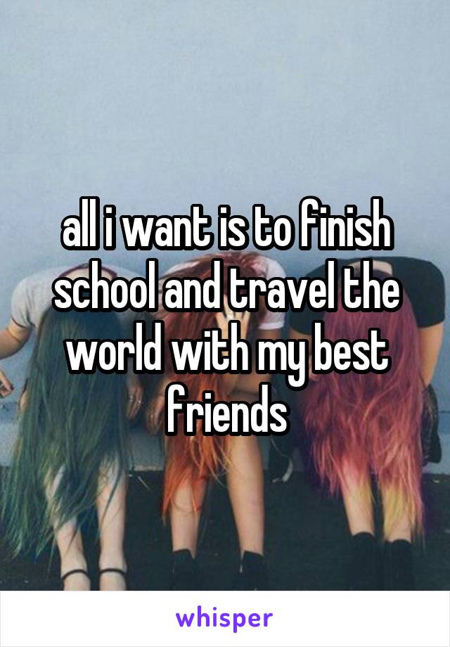 all i want is to finish school and travel the world with my best friends