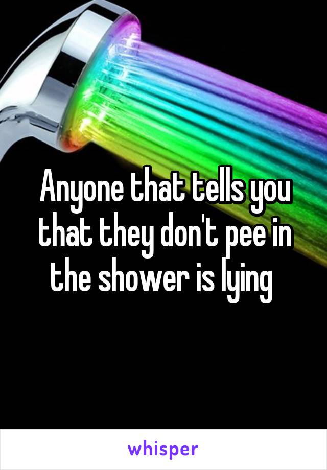 Anyone that tells you that they don't pee in the shower is lying 